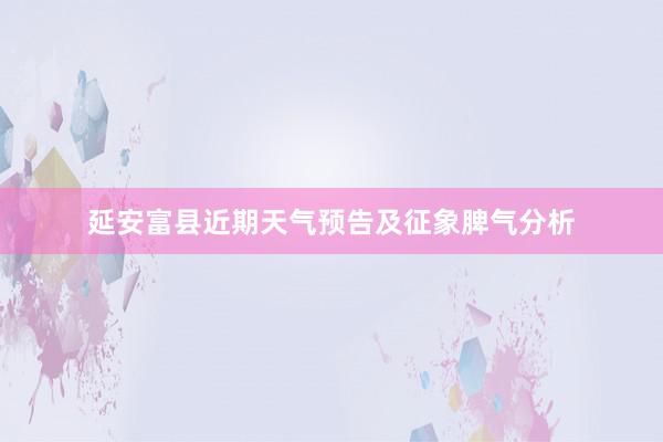 延安富县近期天气预告及征象脾气分析